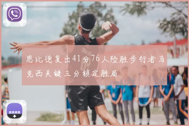 恩比德复出41分76人险胜步行者马克西关键三分锁定胜局