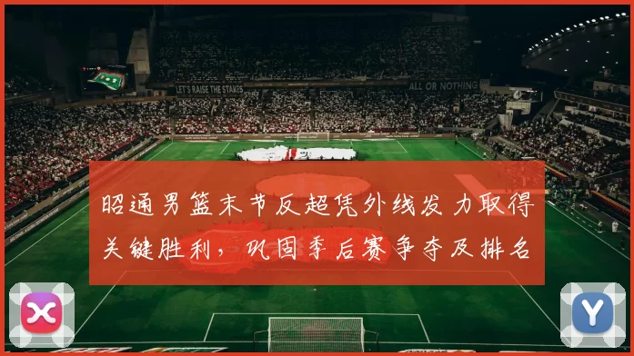 昭通男篮末节反超凭外线发力取得关键胜利，巩固季后赛争夺及排名