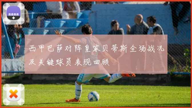 西甲巴萨对阵皇家贝蒂斯全场战况及关键球员表现回顾