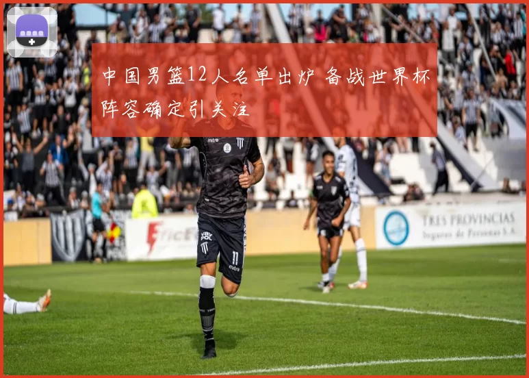 中国男篮12人名单出炉 备战世界杯阵容确定引关注