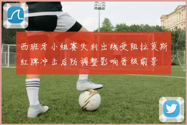 西班牙小组赛失利出线受阻拉莫斯红牌冲击后防调整影响晋级前景