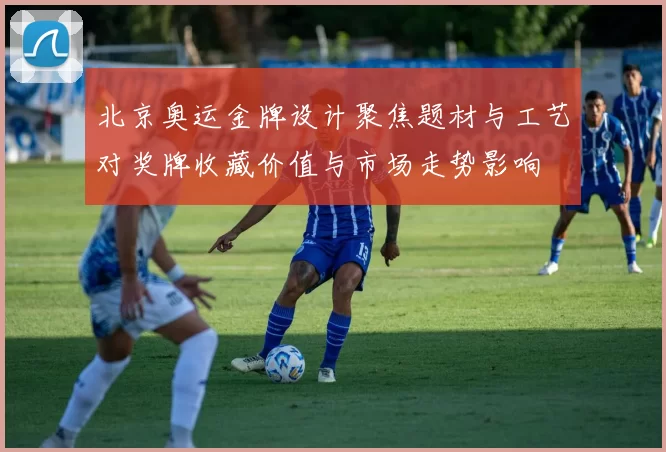 北京奥运金牌设计聚焦题材与工艺对奖牌收藏价值与市场走势影响