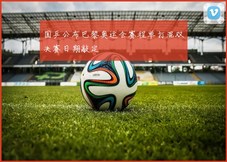 国乒公布巴黎奥运会赛程单打混双决赛日期敲定