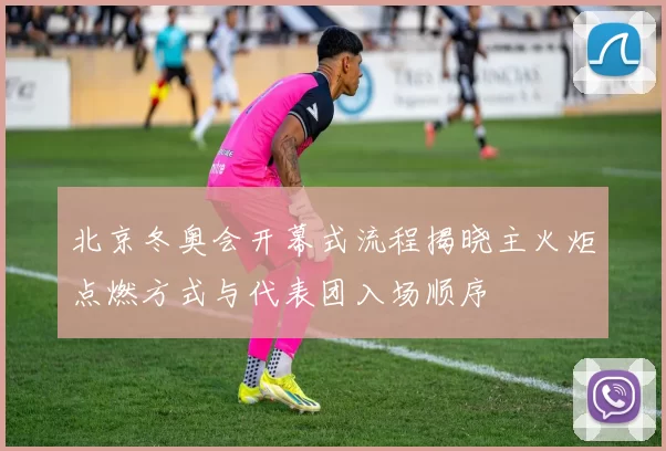 北京冬奥会开幕式流程揭晓主火炬点燃方式与代表团入场顺序