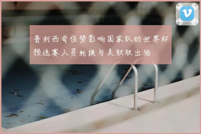 普利西奇伤势影响国家队的世界杯预选赛人员轮换与美职联出场