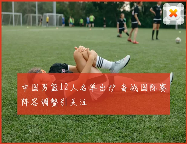 中国男篮12人名单出炉 备战国际赛阵容调整引关注