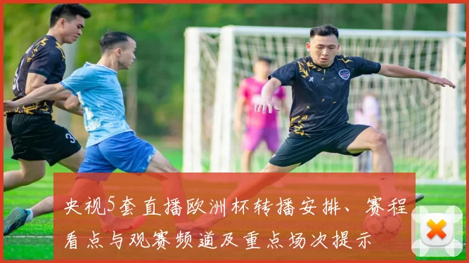 央视5套直播欧洲杯转播安排、赛程看点与观赛频道及重点场次提示