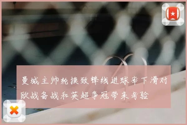 曼城主帅轮换致锋线进球率下滑对欧战备战和英超争冠带来考验