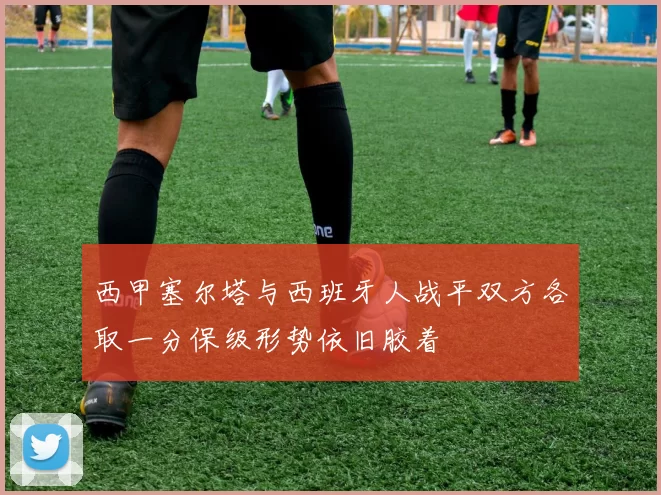 西甲塞尔塔与西班牙人战平双方各取一分保级形势依旧胶着