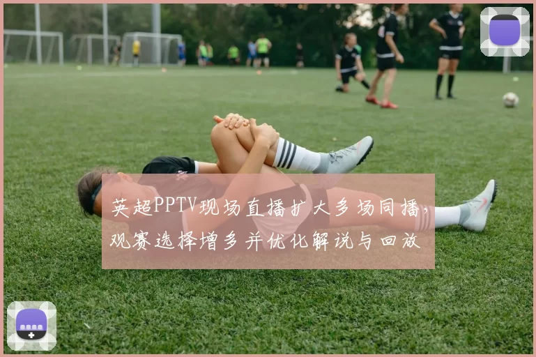 英超PPTV现场直播扩大多场同播,观赛选择增多并优化解说与回放