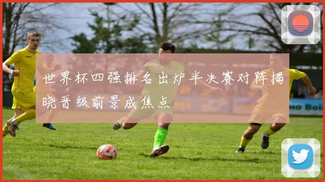 世界杯四强排名出炉半决赛对阵揭晓晋级前景成焦点