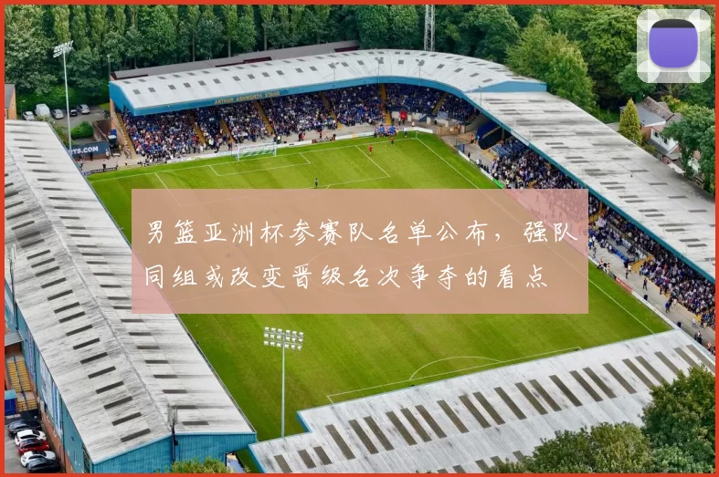 男篮亚洲杯参赛队名单公布，强队同组或改变晋级名次争夺的看点