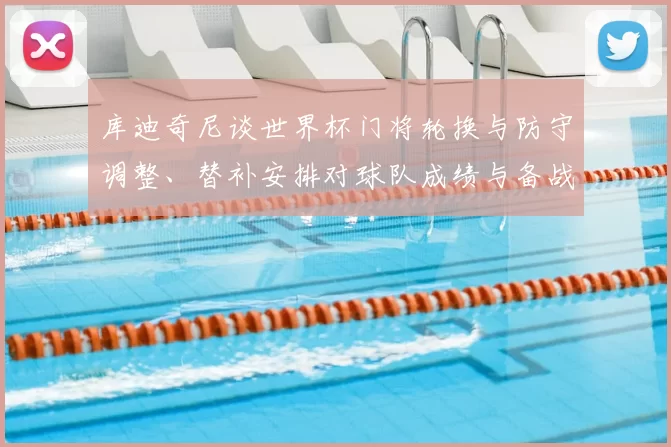 库迪奇尼谈世界杯门将轮换与防守调整、替补安排对球队成绩与备战影响