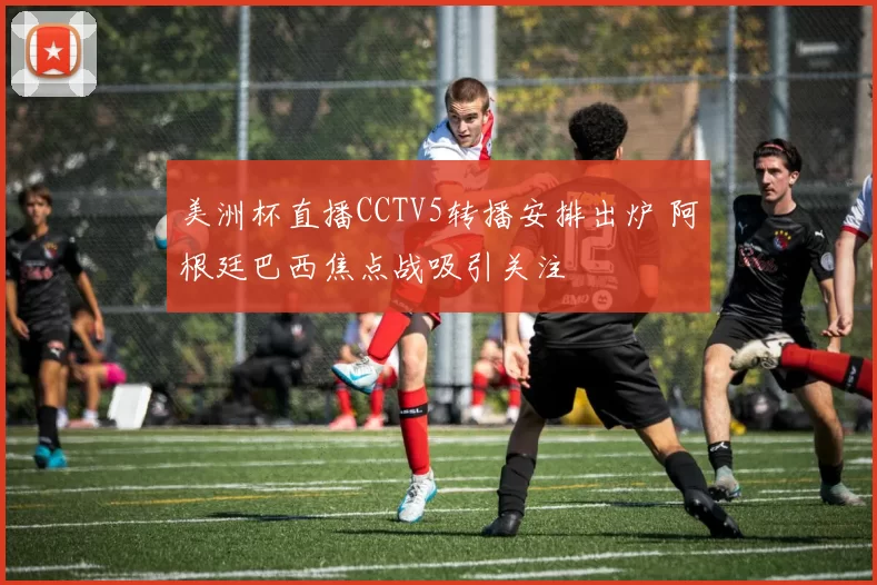 美洲杯直播CCTV5转播安排出炉 阿根廷巴西焦点战吸引关注