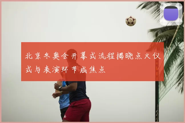 北京冬奥会开幕式流程揭晓点火仪式与表演环节成焦点
