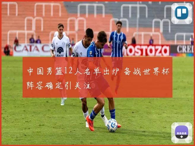中国男篮12人名单出炉 备战世界杯阵容确定引关注