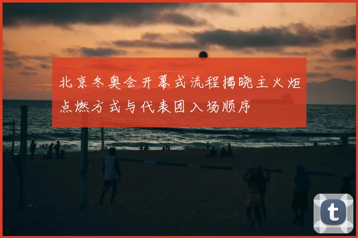 北京冬奥会开幕式流程揭晓主火炬点燃方式与代表团入场顺序