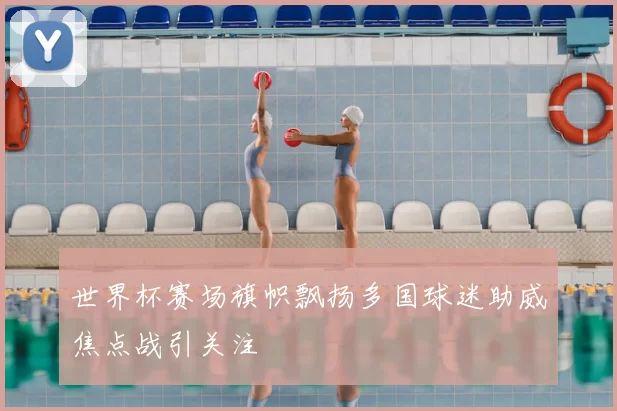 世界杯赛场旗帜飘扬多国球迷助威焦点战引关注