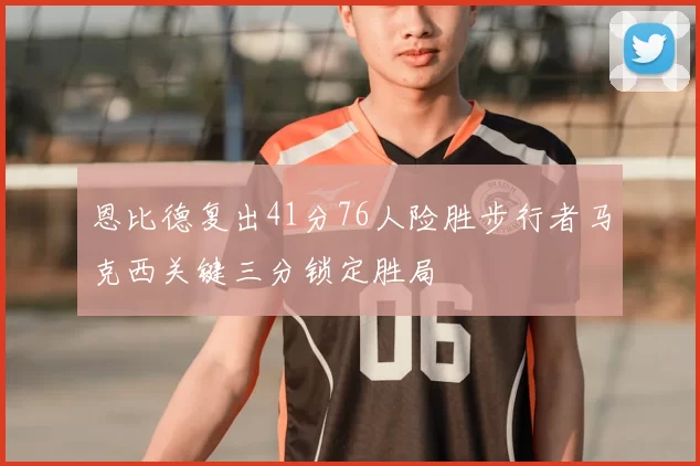 恩比德复出41分76人险胜步行者马克西关键三分锁定胜局