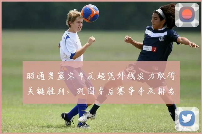 昭通男篮末节反超凭外线发力取得关键胜利，巩固季后赛争夺及排名