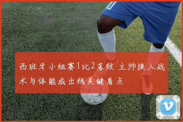 西班牙小组赛1比2落败 主帅换人战术与体能成出线关键看点