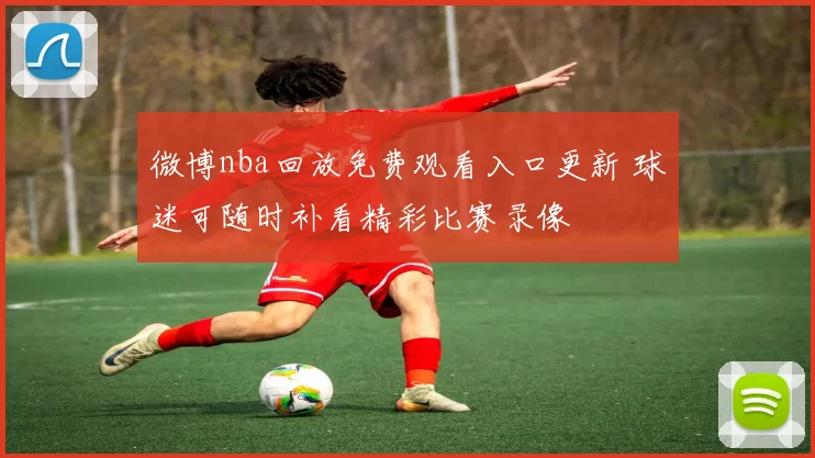 微博nba回放免费观看入口更新 球迷可随时补看精彩比赛录像