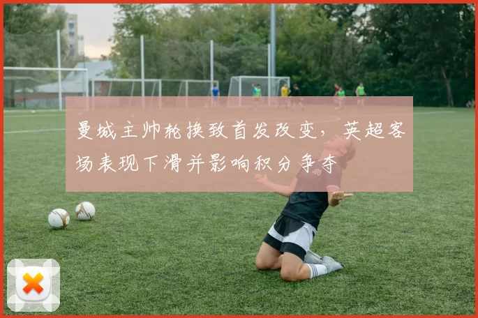 曼城主帅轮换致首发改变,英超客场表现下滑并影响积分争夺