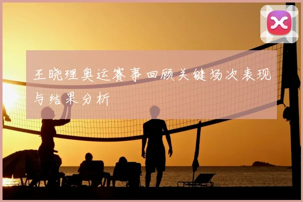 王晓理奥运赛事回顾关键场次表现与结果分析