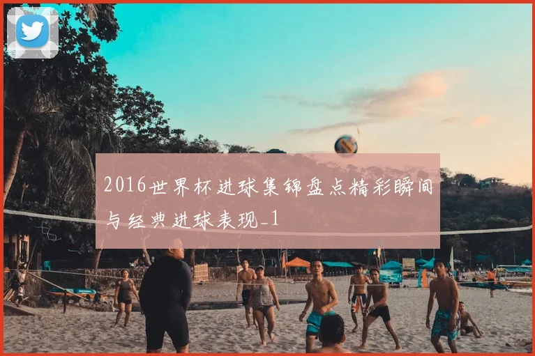 2016世界杯进球集锦盘点精彩瞬间与经典进球表现_1