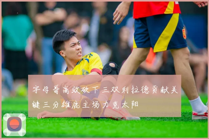 字母哥高效砍下三双利拉德贡献关键三分雄鹿主场力克太阳