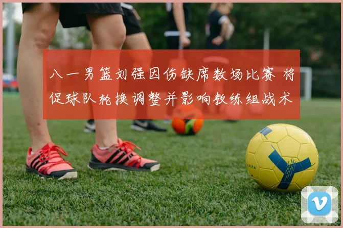 八一男篮刘强因伤缺席数场比赛 将促球队轮换调整并影响教练组战术部署