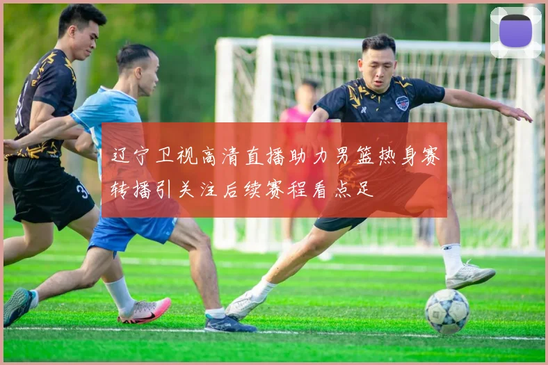 辽宁卫视高清直播助力男篮热身赛转播引关注后续赛程看点足
