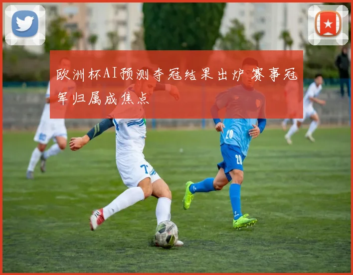欧洲杯AI预测夺冠结果出炉 赛事冠军归属成焦点