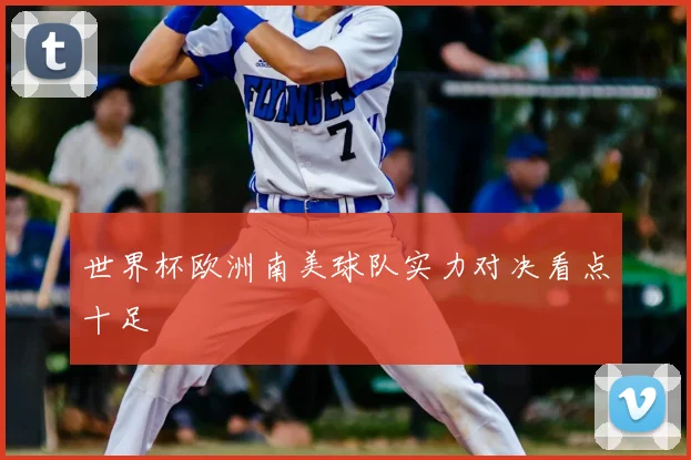 世界杯欧洲南美球队实力对决看点十足