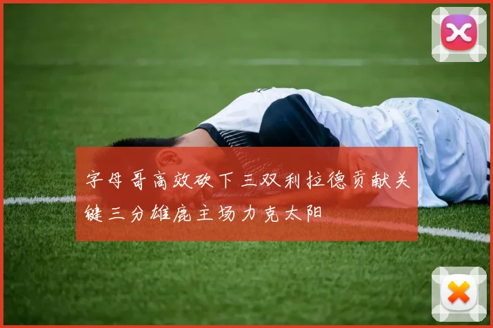 字母哥高效砍下三双利拉德贡献关键三分雄鹿主场力克太阳