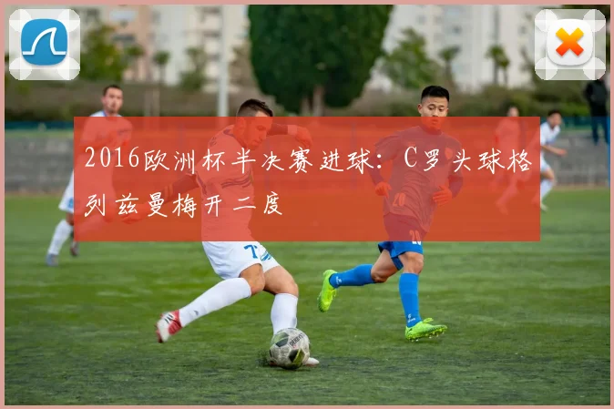 2016欧洲杯半决赛进球:C罗头球格列兹曼梅开二度