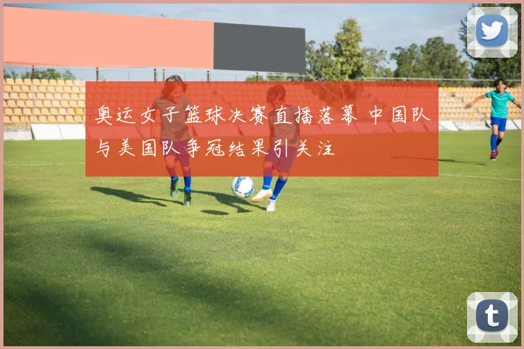 奥运女子篮球决赛直播落幕 中国队与美国队争冠结果引关注