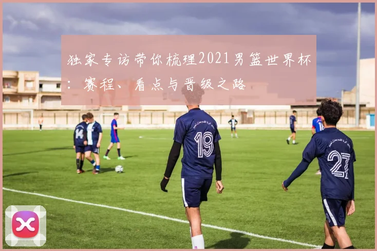独家专访带你梳理2021男篮世界杯：赛程、看点与晋级之路