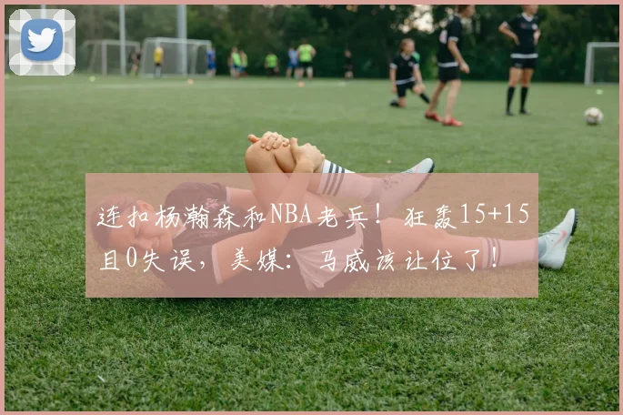 连扣杨瀚森和NBA老兵！狂轰15+15且0失误，美媒：马威该让位了！