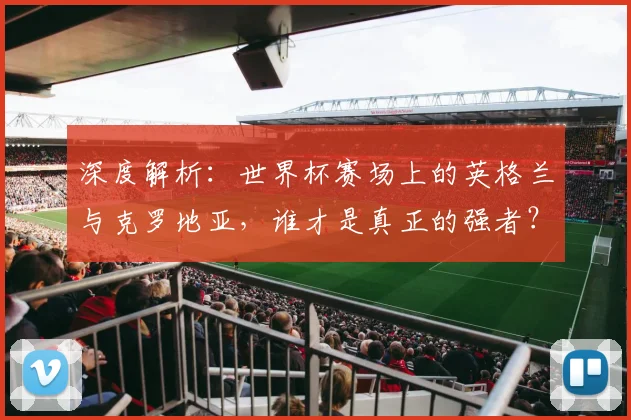 深度解析：世界杯赛场上的英格兰与克罗地亚，谁才是真正的强者？