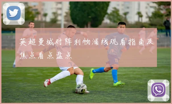 英超曼城对阵利物浦线观看指南及焦点看点盘点